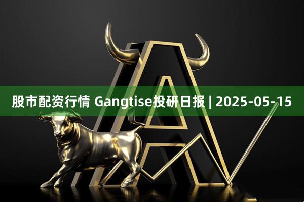股市配资行情 Gangtise投研日报 | 2025-05-15