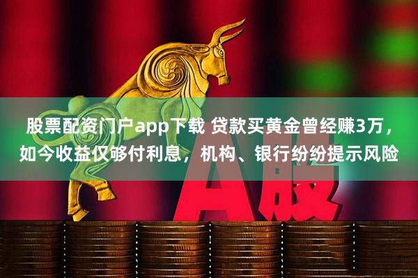 股票配资门户app下载 贷款买黄金曾经赚3万，如今收益仅够付利息，机构、银行纷纷提示风险