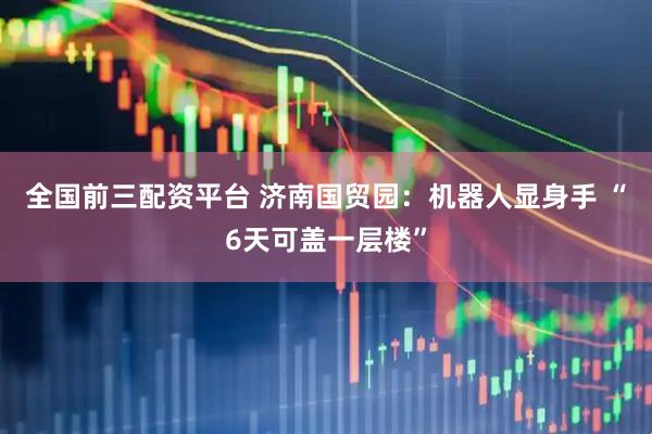 全国前三配资平台 济南国贸园：机器人显身手 “6天可盖一层楼”