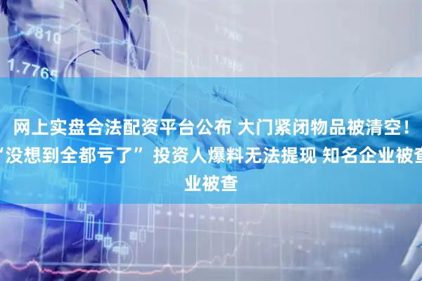 网上实盘合法配资平台公布 大门紧闭物品被清空！“没想到全都亏了” 投资人爆料无法提现 知名企业被查