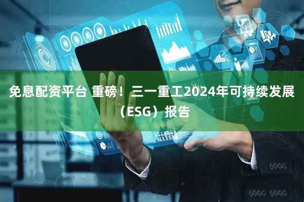 免息配资平台 重磅！三一重工2024年可持续发展（ESG）报告