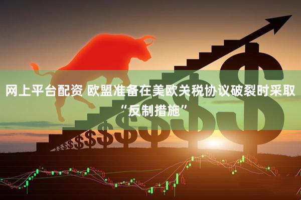 网上平台配资 欧盟准备在美欧关税协议破裂时采取 “反制措施”