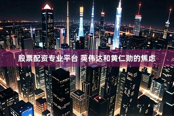 股票配资专业平台 英伟达和黄仁勋的焦虑