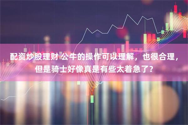 配资炒股理财 公牛的操作可以理解，也很合理，但是骑士好像真是有些太着急了？