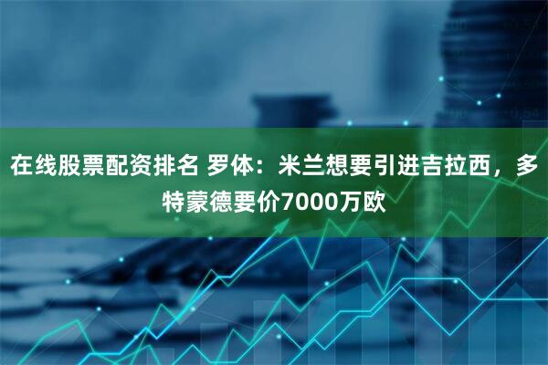 在线股票配资排名 罗体：米兰想要引进吉拉西，多特蒙德要价7000万欧