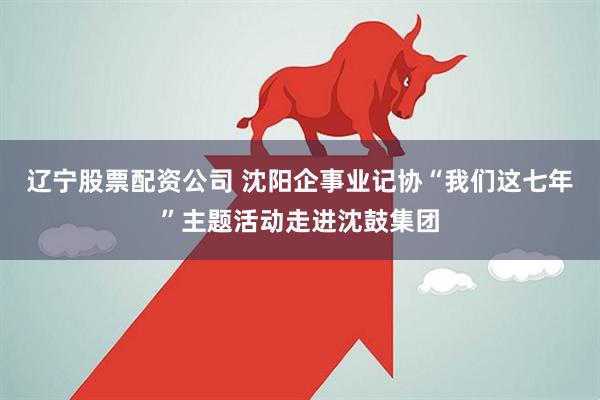 辽宁股票配资公司 沈阳企事业记协“我们这七年”主题活动走进沈鼓集团