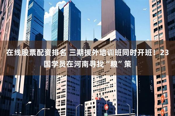 在线股票配资排名 三期援外培训班同时开班！23国学员在河南寻找“粮”策