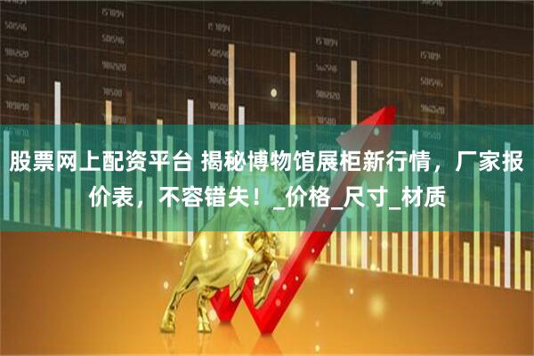 股票网上配资平台 揭秘博物馆展柜新行情，厂家报价表，不容错失！_价格_尺寸_材质