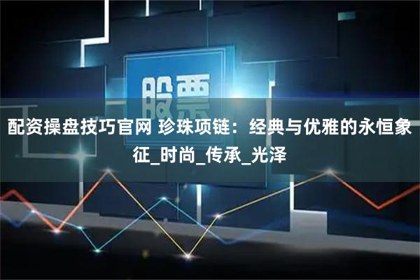 配资操盘技巧官网 珍珠项链：经典与优雅的永恒象征_时尚_传承_光泽