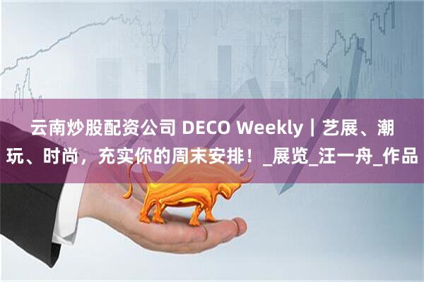 云南炒股配资公司 DECO Weekly｜艺展、潮玩、时尚，充实你的周末安排！_展览_汪一舟_作品