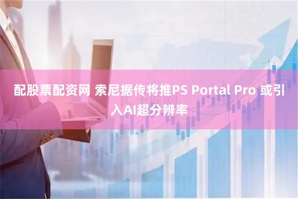 配股票配资网 索尼据传将推PS Portal Pro 或引入AI超分辨率